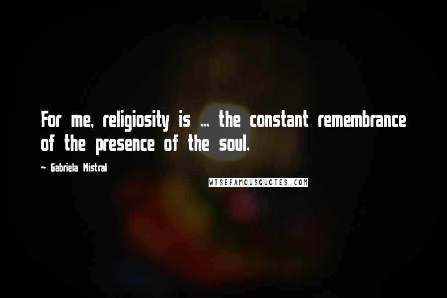 Gabriela Mistral Quotes: For me, religiosity is ... the constant remembrance of the presence of the soul.