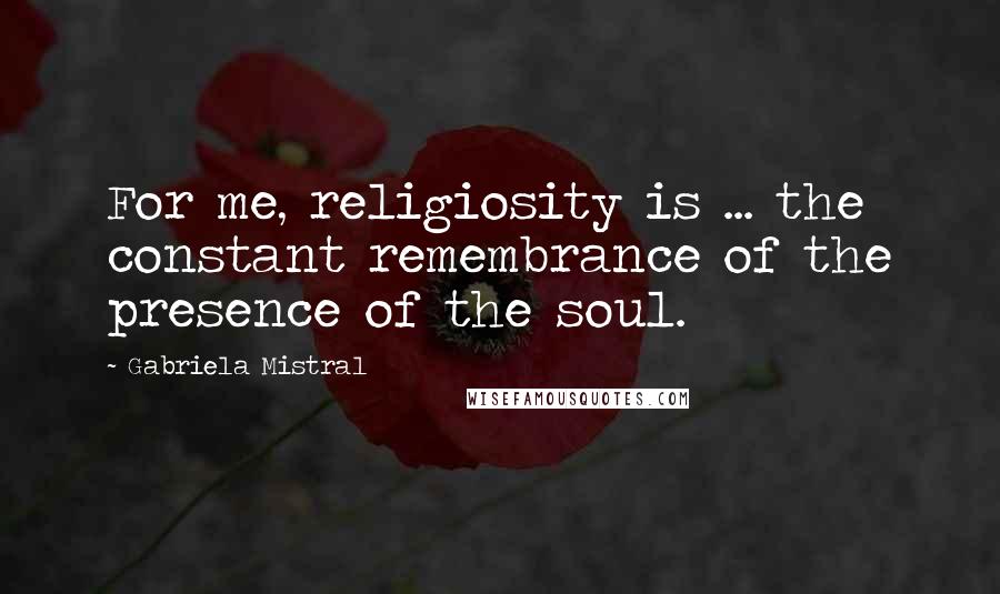 Gabriela Mistral Quotes: For me, religiosity is ... the constant remembrance of the presence of the soul.