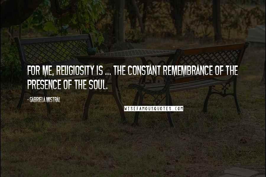 Gabriela Mistral Quotes: For me, religiosity is ... the constant remembrance of the presence of the soul.