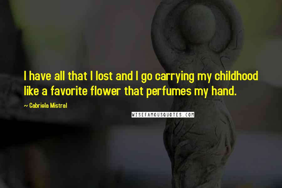 Gabriela Mistral Quotes: I have all that I lost and I go carrying my childhood like a favorite flower that perfumes my hand.