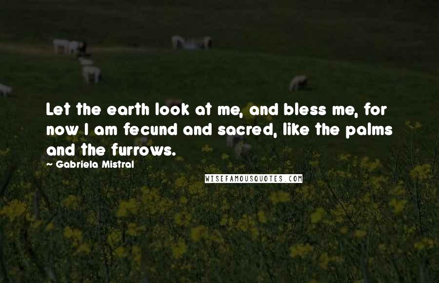 Gabriela Mistral Quotes: Let the earth look at me, and bless me, for now I am fecund and sacred, like the palms and the furrows.