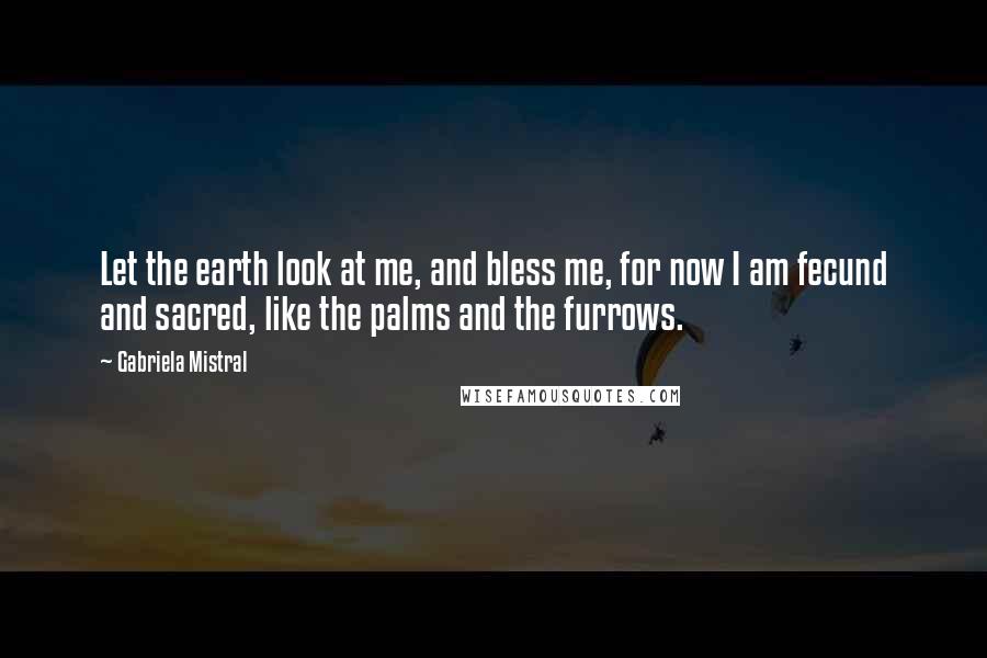 Gabriela Mistral Quotes: Let the earth look at me, and bless me, for now I am fecund and sacred, like the palms and the furrows.