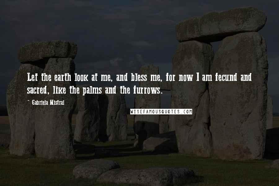 Gabriela Mistral Quotes: Let the earth look at me, and bless me, for now I am fecund and sacred, like the palms and the furrows.