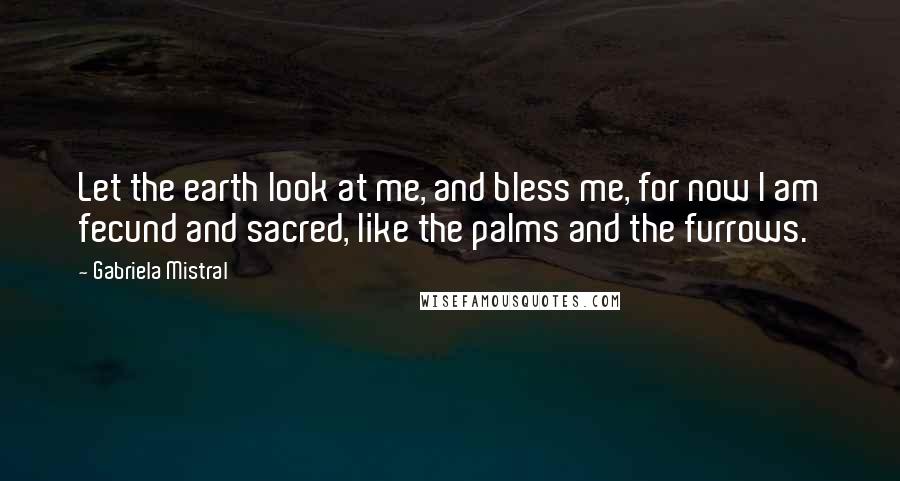 Gabriela Mistral Quotes: Let the earth look at me, and bless me, for now I am fecund and sacred, like the palms and the furrows.