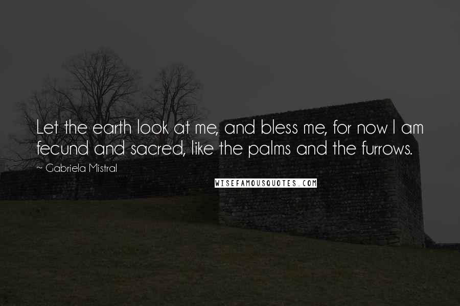 Gabriela Mistral Quotes: Let the earth look at me, and bless me, for now I am fecund and sacred, like the palms and the furrows.