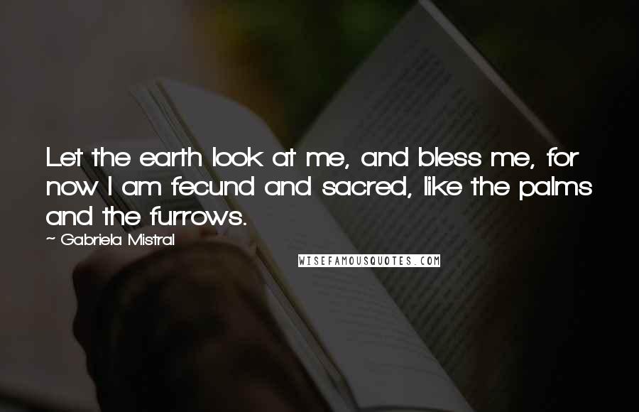 Gabriela Mistral Quotes: Let the earth look at me, and bless me, for now I am fecund and sacred, like the palms and the furrows.