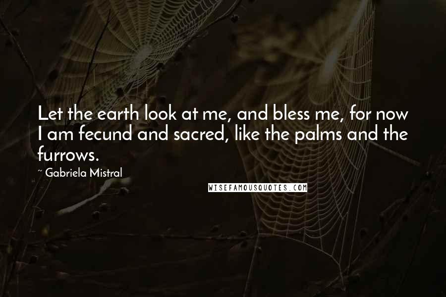 Gabriela Mistral Quotes: Let the earth look at me, and bless me, for now I am fecund and sacred, like the palms and the furrows.