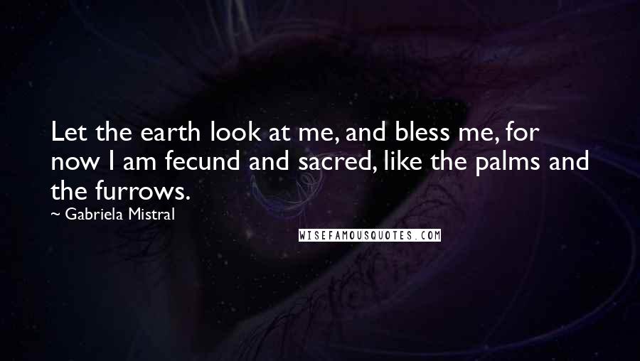 Gabriela Mistral Quotes: Let the earth look at me, and bless me, for now I am fecund and sacred, like the palms and the furrows.