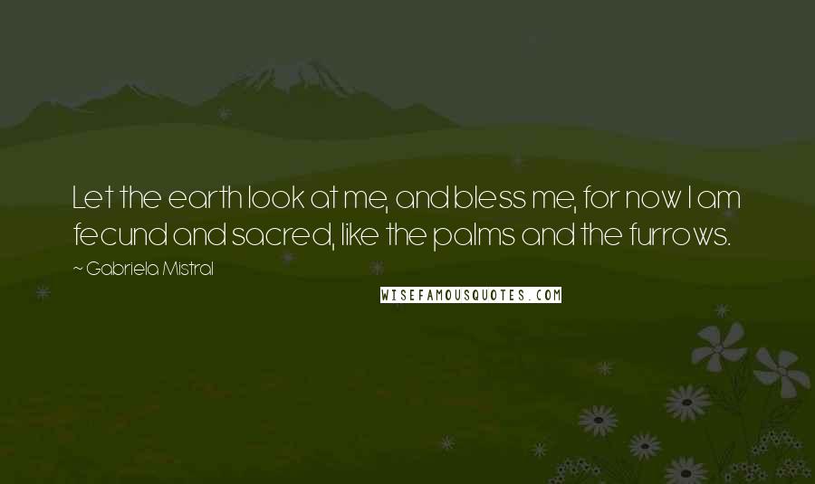 Gabriela Mistral Quotes: Let the earth look at me, and bless me, for now I am fecund and sacred, like the palms and the furrows.