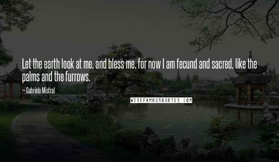 Gabriela Mistral Quotes: Let the earth look at me, and bless me, for now I am fecund and sacred, like the palms and the furrows.