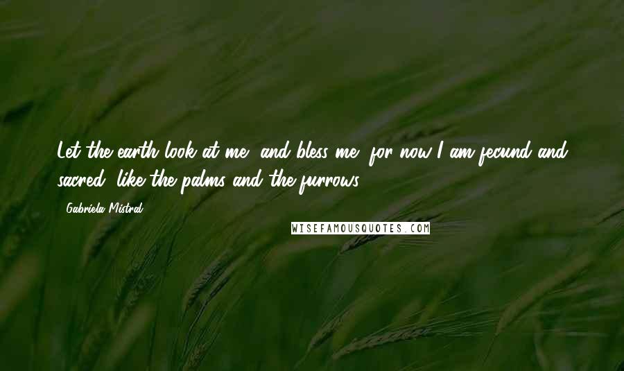 Gabriela Mistral Quotes: Let the earth look at me, and bless me, for now I am fecund and sacred, like the palms and the furrows.