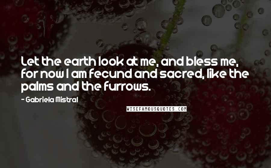 Gabriela Mistral Quotes: Let the earth look at me, and bless me, for now I am fecund and sacred, like the palms and the furrows.