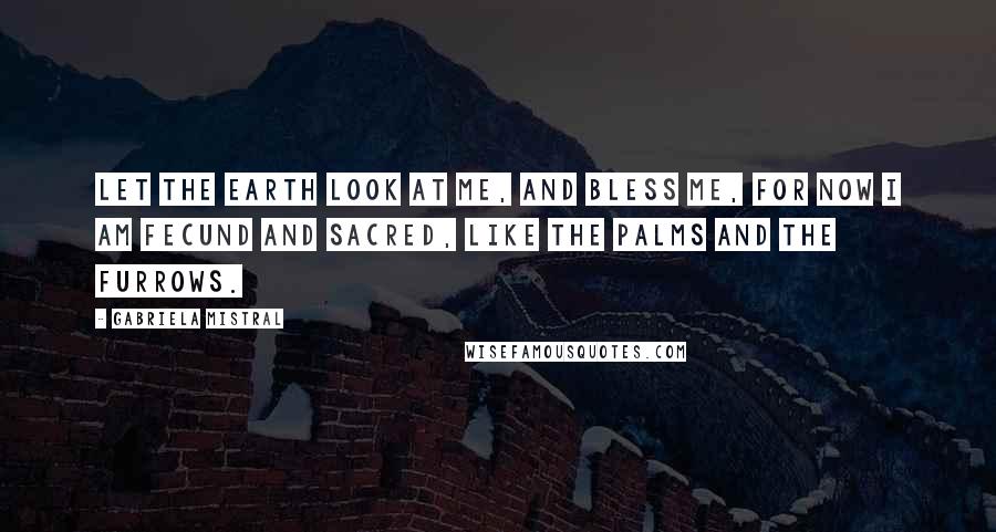 Gabriela Mistral Quotes: Let the earth look at me, and bless me, for now I am fecund and sacred, like the palms and the furrows.