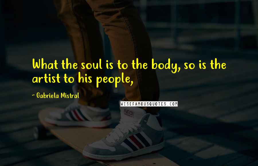Gabriela Mistral Quotes: What the soul is to the body, so is the artist to his people,