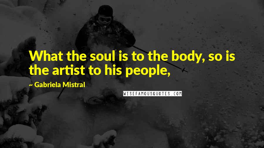 Gabriela Mistral Quotes: What the soul is to the body, so is the artist to his people,