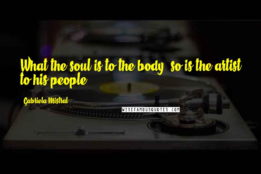 Gabriela Mistral Quotes: What the soul is to the body, so is the artist to his people,