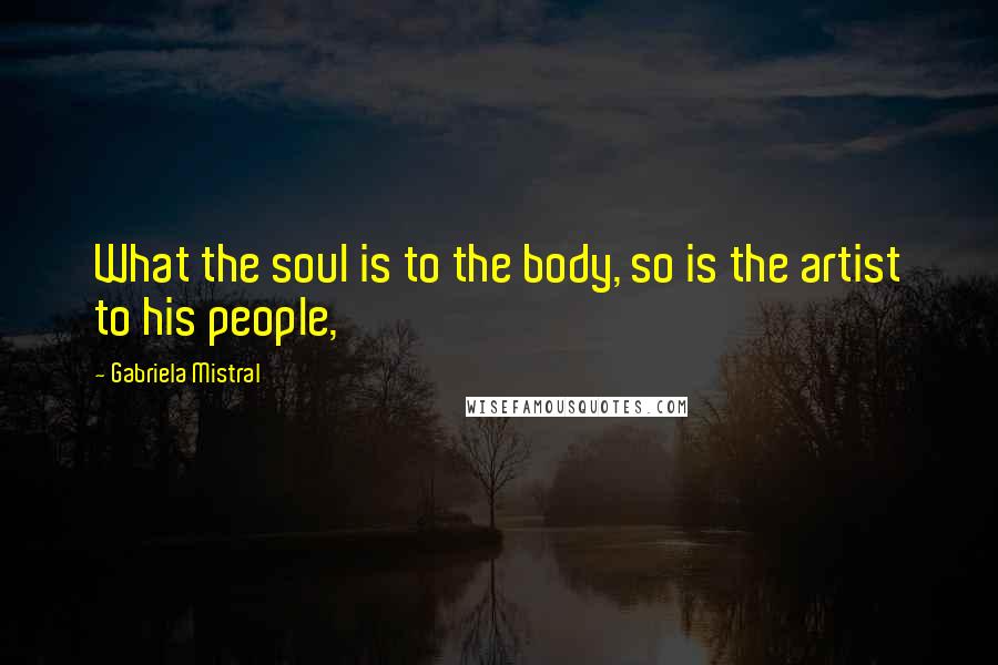 Gabriela Mistral Quotes: What the soul is to the body, so is the artist to his people,