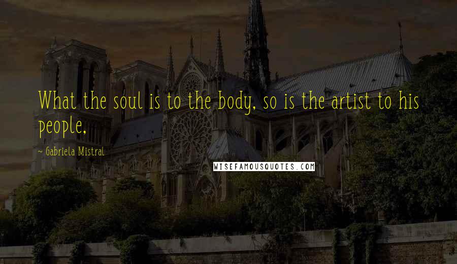 Gabriela Mistral Quotes: What the soul is to the body, so is the artist to his people,