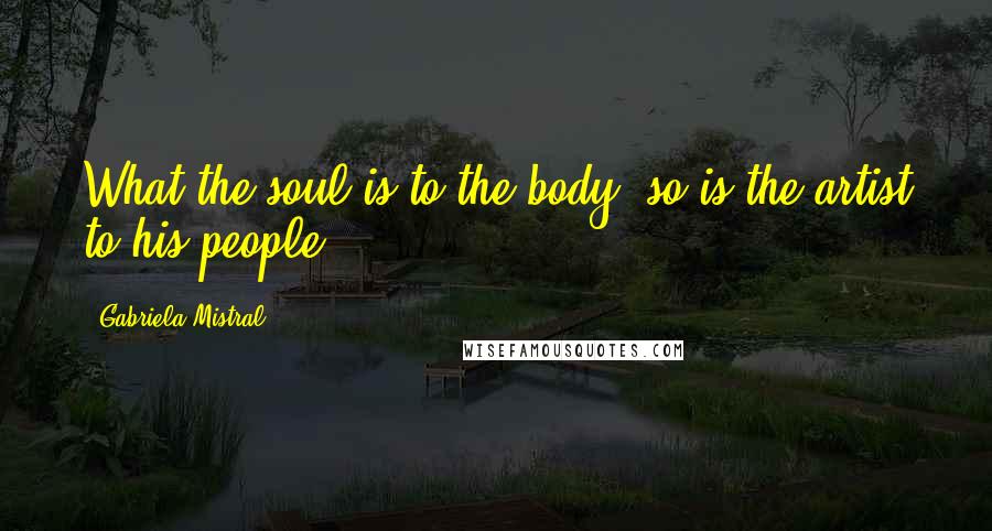 Gabriela Mistral Quotes: What the soul is to the body, so is the artist to his people,