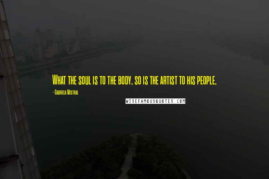 Gabriela Mistral Quotes: What the soul is to the body, so is the artist to his people,