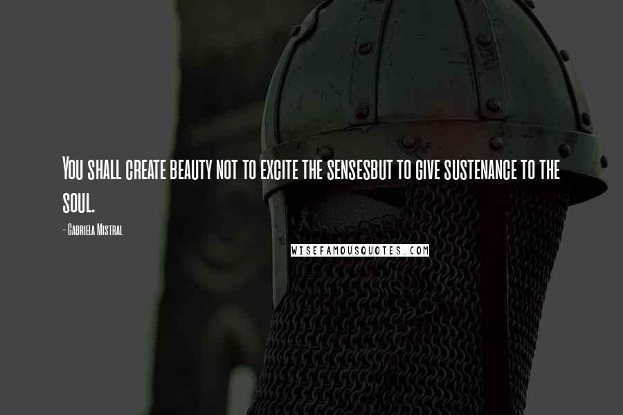 Gabriela Mistral Quotes: You shall create beauty not to excite the sensesbut to give sustenance to the soul.
