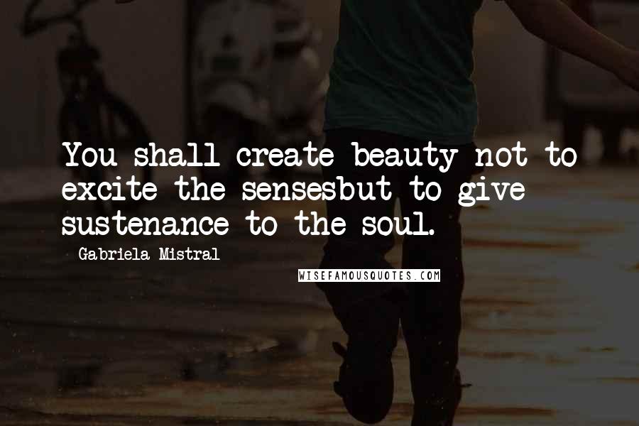 Gabriela Mistral Quotes: You shall create beauty not to excite the sensesbut to give sustenance to the soul.