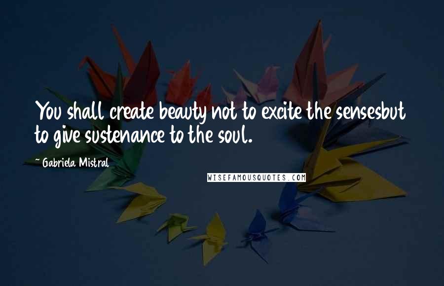 Gabriela Mistral Quotes: You shall create beauty not to excite the sensesbut to give sustenance to the soul.