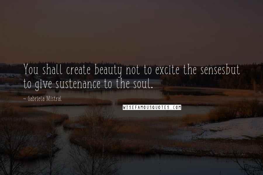 Gabriela Mistral Quotes: You shall create beauty not to excite the sensesbut to give sustenance to the soul.