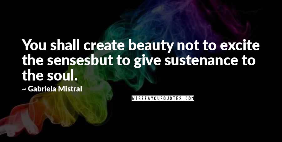 Gabriela Mistral Quotes: You shall create beauty not to excite the sensesbut to give sustenance to the soul.