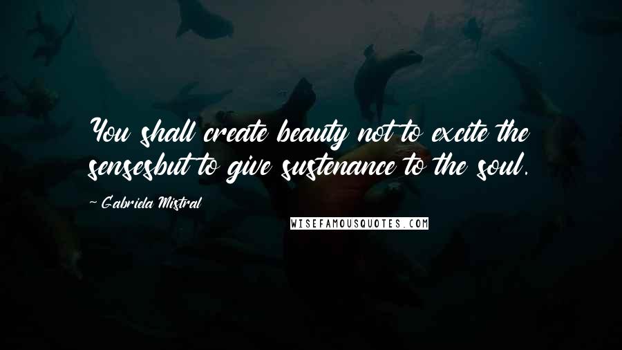 Gabriela Mistral Quotes: You shall create beauty not to excite the sensesbut to give sustenance to the soul.