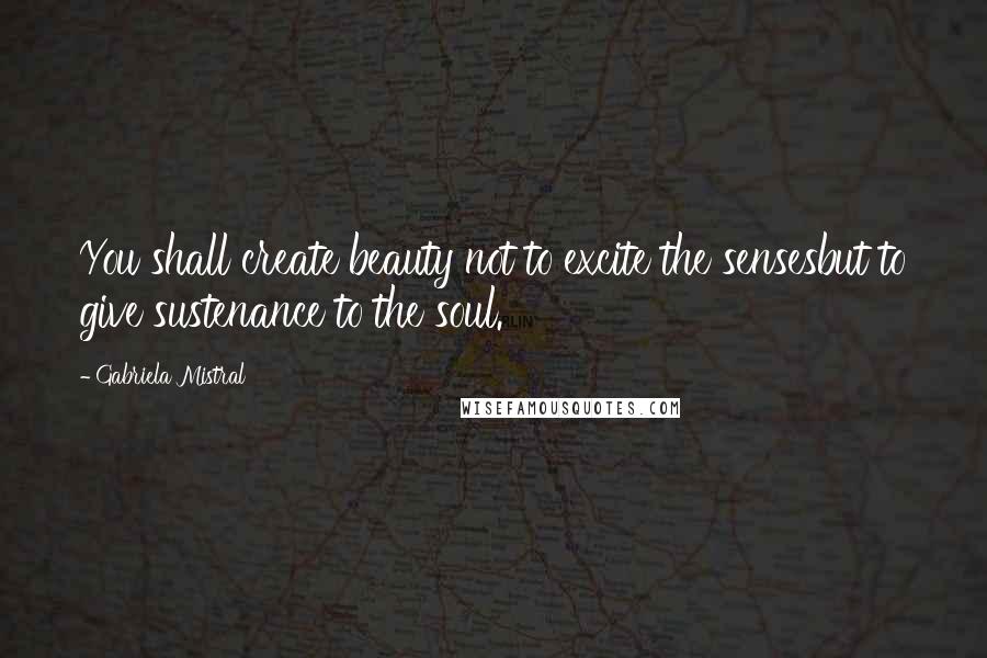 Gabriela Mistral Quotes: You shall create beauty not to excite the sensesbut to give sustenance to the soul.