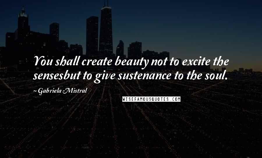 Gabriela Mistral Quotes: You shall create beauty not to excite the sensesbut to give sustenance to the soul.