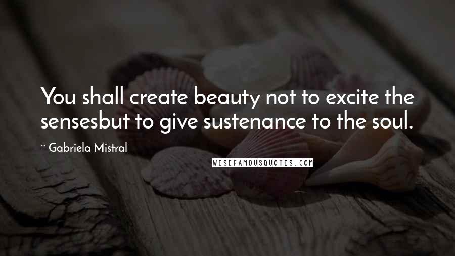 Gabriela Mistral Quotes: You shall create beauty not to excite the sensesbut to give sustenance to the soul.