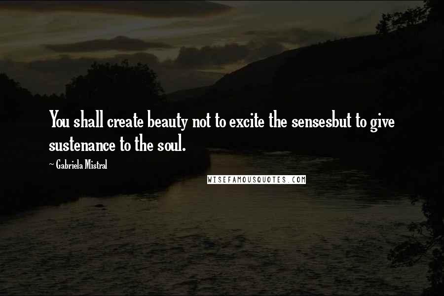 Gabriela Mistral Quotes: You shall create beauty not to excite the sensesbut to give sustenance to the soul.