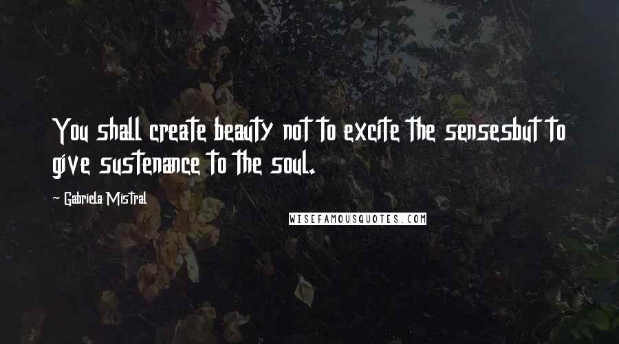 Gabriela Mistral Quotes: You shall create beauty not to excite the sensesbut to give sustenance to the soul.