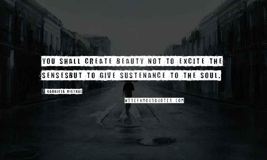 Gabriela Mistral Quotes: You shall create beauty not to excite the sensesbut to give sustenance to the soul.