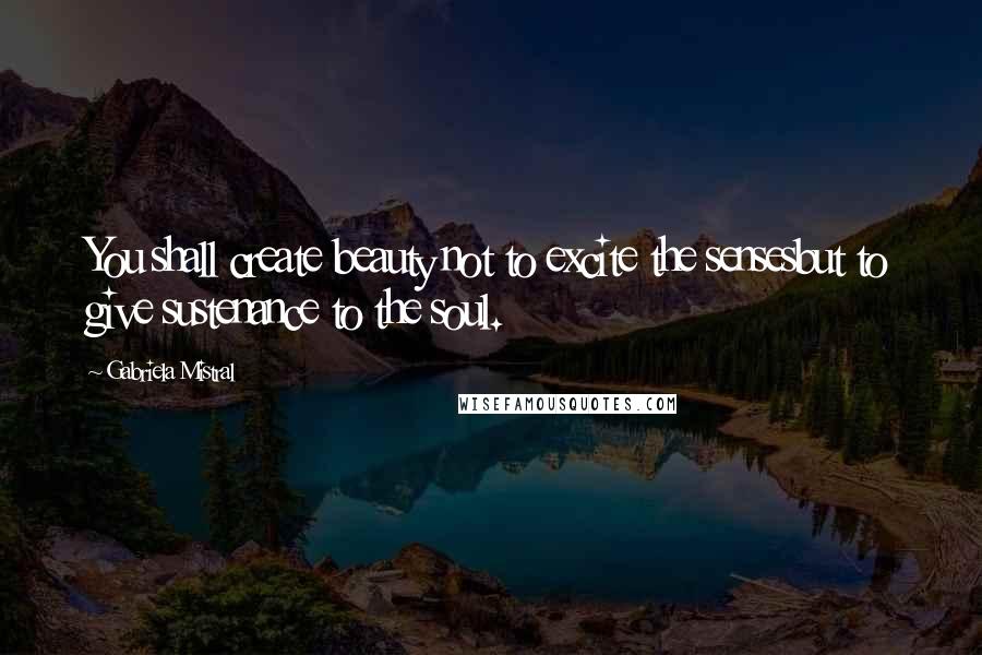 Gabriela Mistral Quotes: You shall create beauty not to excite the sensesbut to give sustenance to the soul.