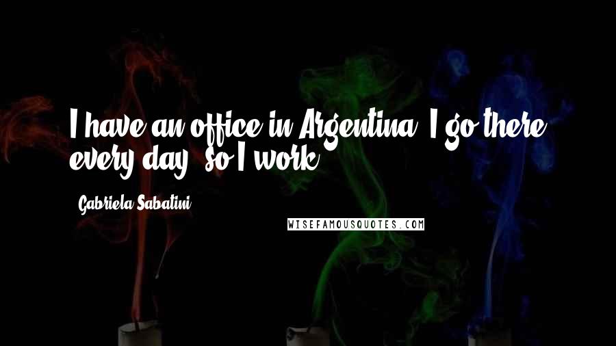 Gabriela Sabatini Quotes: I have an office in Argentina, I go there every day, so I work.