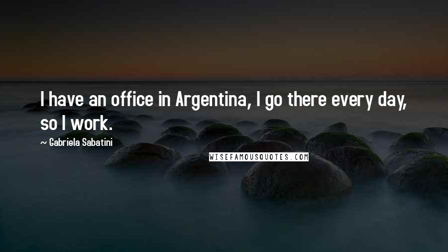 Gabriela Sabatini Quotes: I have an office in Argentina, I go there every day, so I work.