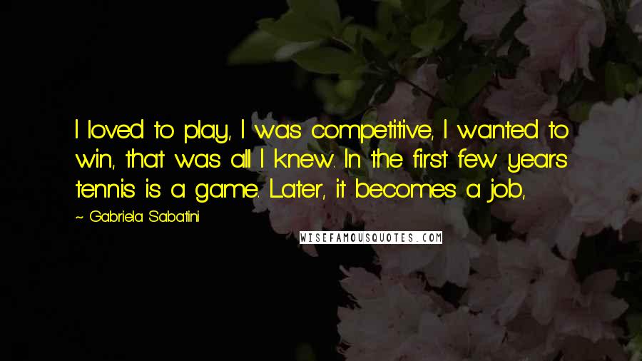 Gabriela Sabatini Quotes: I loved to play, I was competitive, I wanted to win, that was all I knew. In the first few years tennis is a game. Later, it becomes a job,