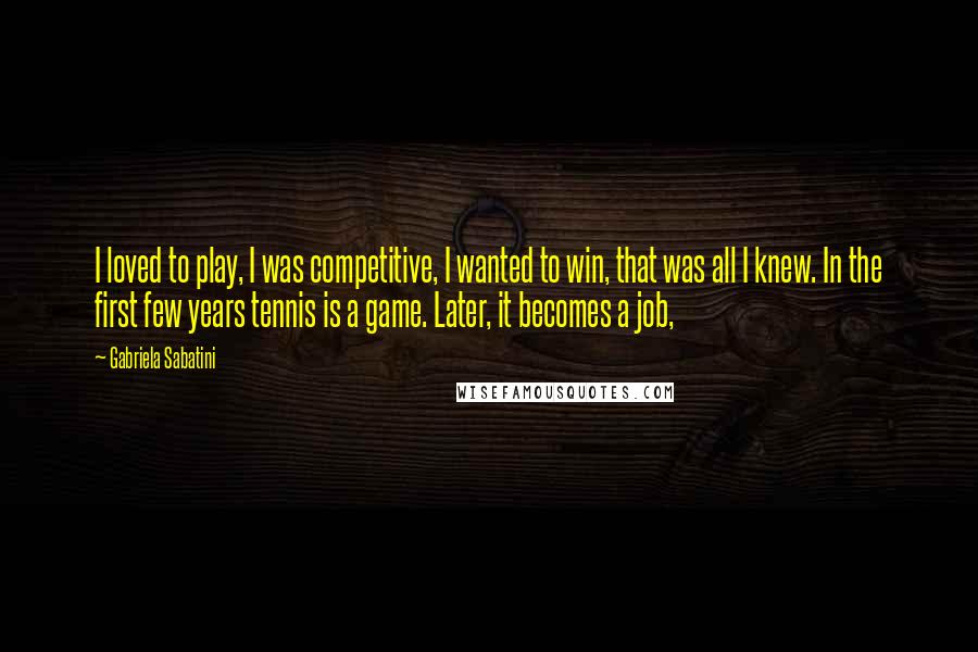 Gabriela Sabatini Quotes: I loved to play, I was competitive, I wanted to win, that was all I knew. In the first few years tennis is a game. Later, it becomes a job,