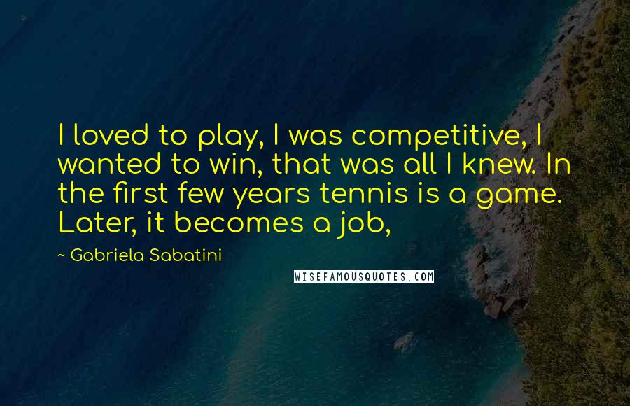 Gabriela Sabatini Quotes: I loved to play, I was competitive, I wanted to win, that was all I knew. In the first few years tennis is a game. Later, it becomes a job,