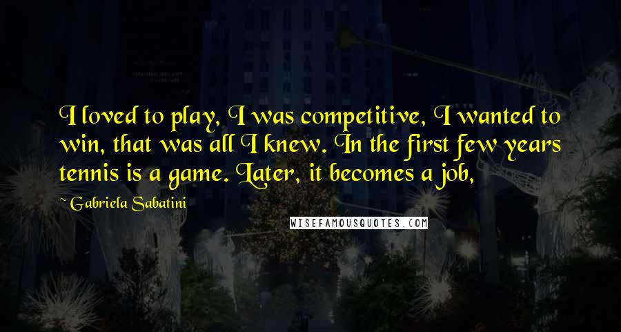 Gabriela Sabatini Quotes: I loved to play, I was competitive, I wanted to win, that was all I knew. In the first few years tennis is a game. Later, it becomes a job,