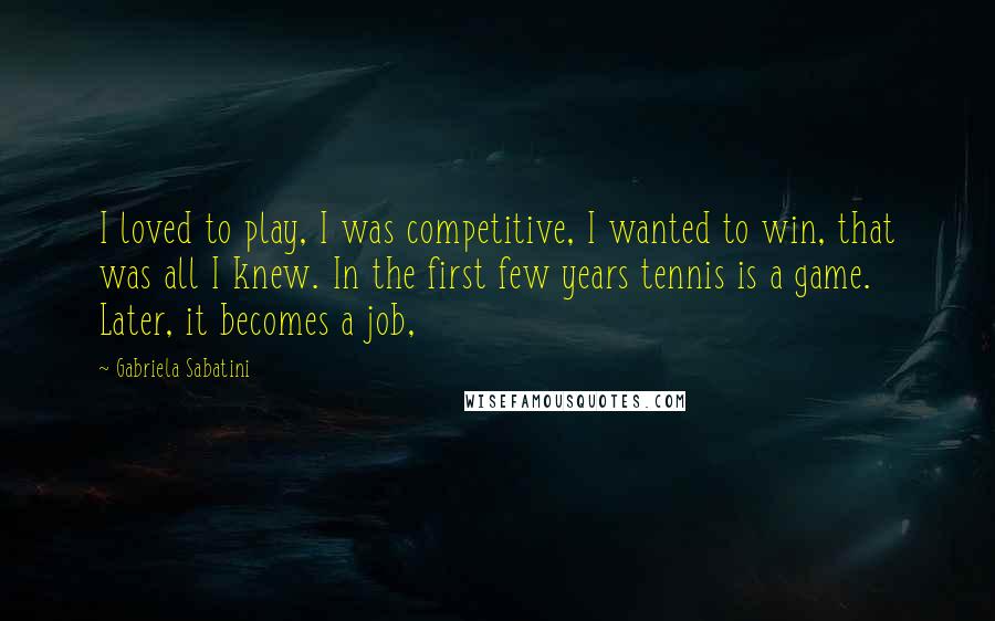 Gabriela Sabatini Quotes: I loved to play, I was competitive, I wanted to win, that was all I knew. In the first few years tennis is a game. Later, it becomes a job,