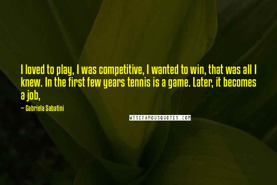 Gabriela Sabatini Quotes: I loved to play, I was competitive, I wanted to win, that was all I knew. In the first few years tennis is a game. Later, it becomes a job,