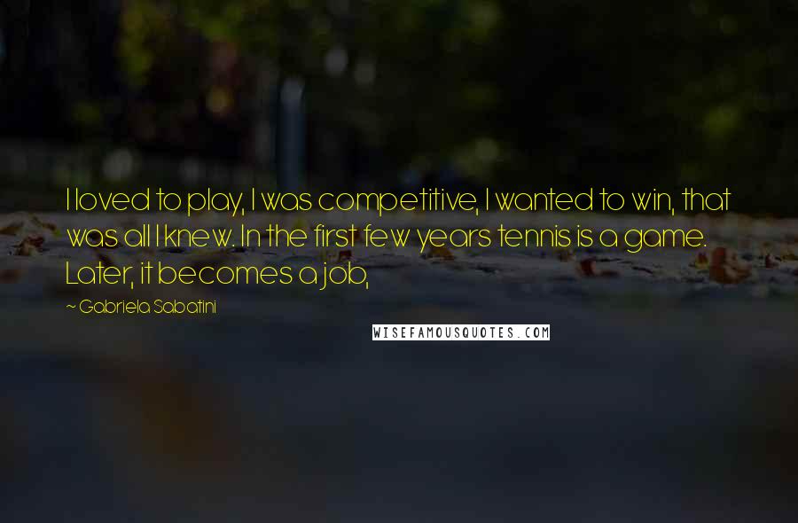 Gabriela Sabatini Quotes: I loved to play, I was competitive, I wanted to win, that was all I knew. In the first few years tennis is a game. Later, it becomes a job,