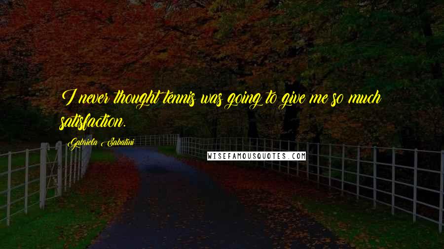 Gabriela Sabatini Quotes: I never thought tennis was going to give me so much satisfaction.