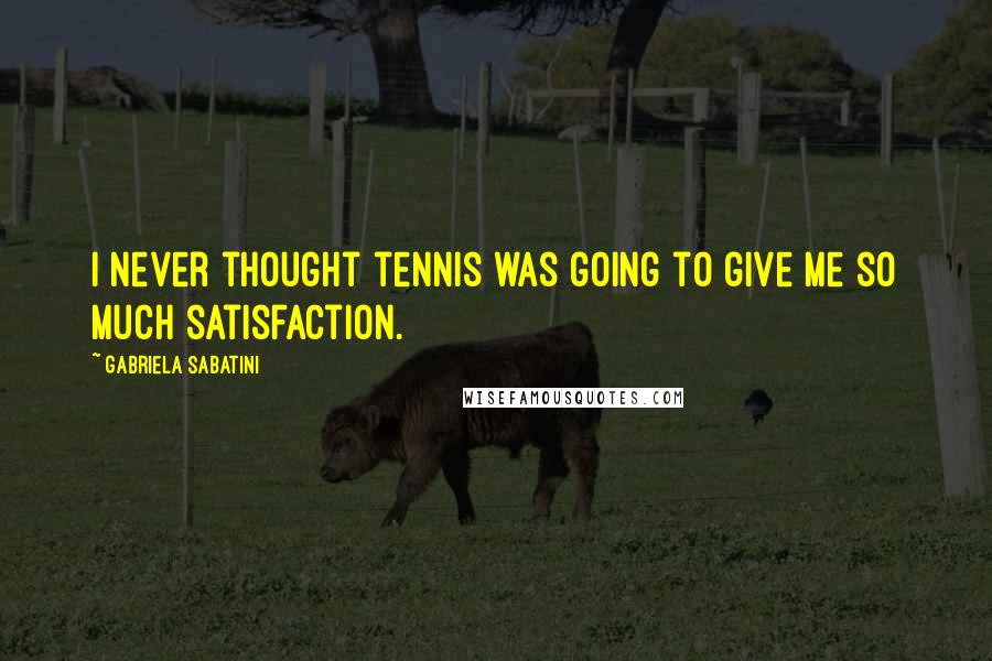 Gabriela Sabatini Quotes: I never thought tennis was going to give me so much satisfaction.