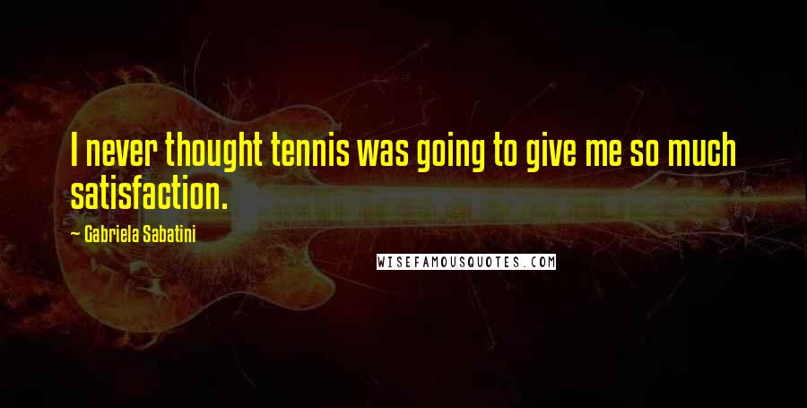 Gabriela Sabatini Quotes: I never thought tennis was going to give me so much satisfaction.