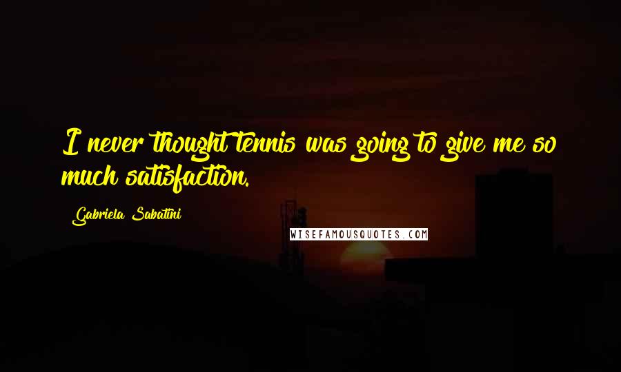 Gabriela Sabatini Quotes: I never thought tennis was going to give me so much satisfaction.
